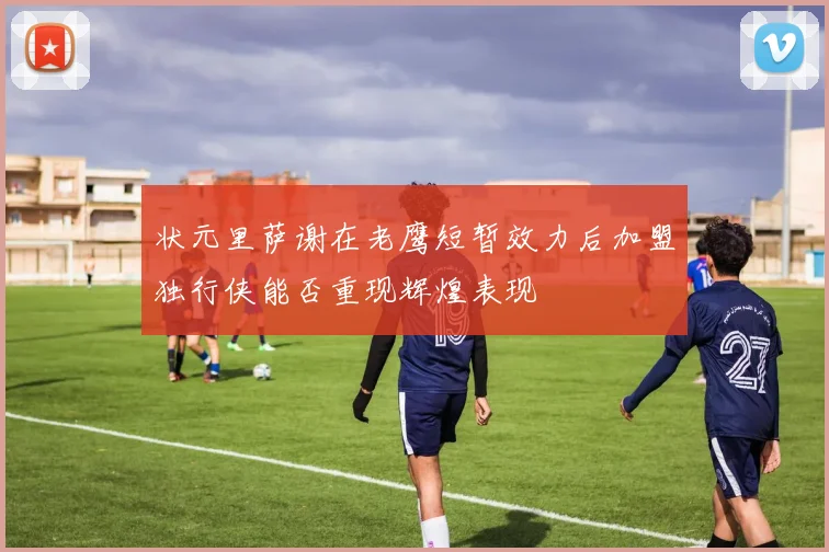 状元里萨谢在老鹰短暂效力后加盟独行侠能否重现辉煌表现