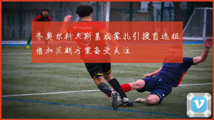 齐奥尔科夫斯基成蒙扎引援首选租借加买断方案备受关注