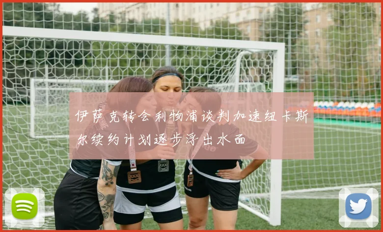 伊萨克转会利物浦谈判加速纽卡斯尔续约计划逐步浮出水面