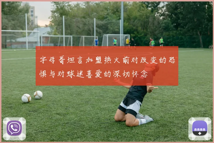 字母哥坦言加盟热火前对改变的恐惧与对球迷喜爱的深切怀念