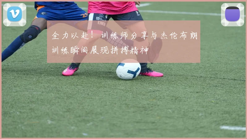 全力以赴！训练师分享与杰伦布朗训练瞬间展现拼搏精神